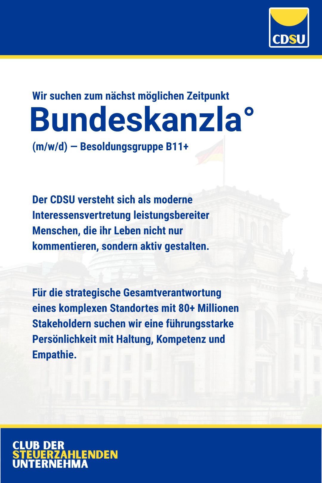CDSU | Club der steuerzahlenden Unternehma | Wir suchen zum nächst möglichen Zeitpunkt: Bundeskanzla (m/w/d) — Besoldungsgruppe B11+

Der CDSU versteht sich als moderne Interessensvertretung leistungsbereiter Menschen, die ihr Leben nicht nur kommentieren, sondern aktiv gestalten. 


Für die strategische Gesamtverantwortung eines komplexen Standortes mit 80+ Millionen Stakeholdern suchen wir eine führungsstarke Persönlichkeit mit Haltung, Kompetenz und Empathie.