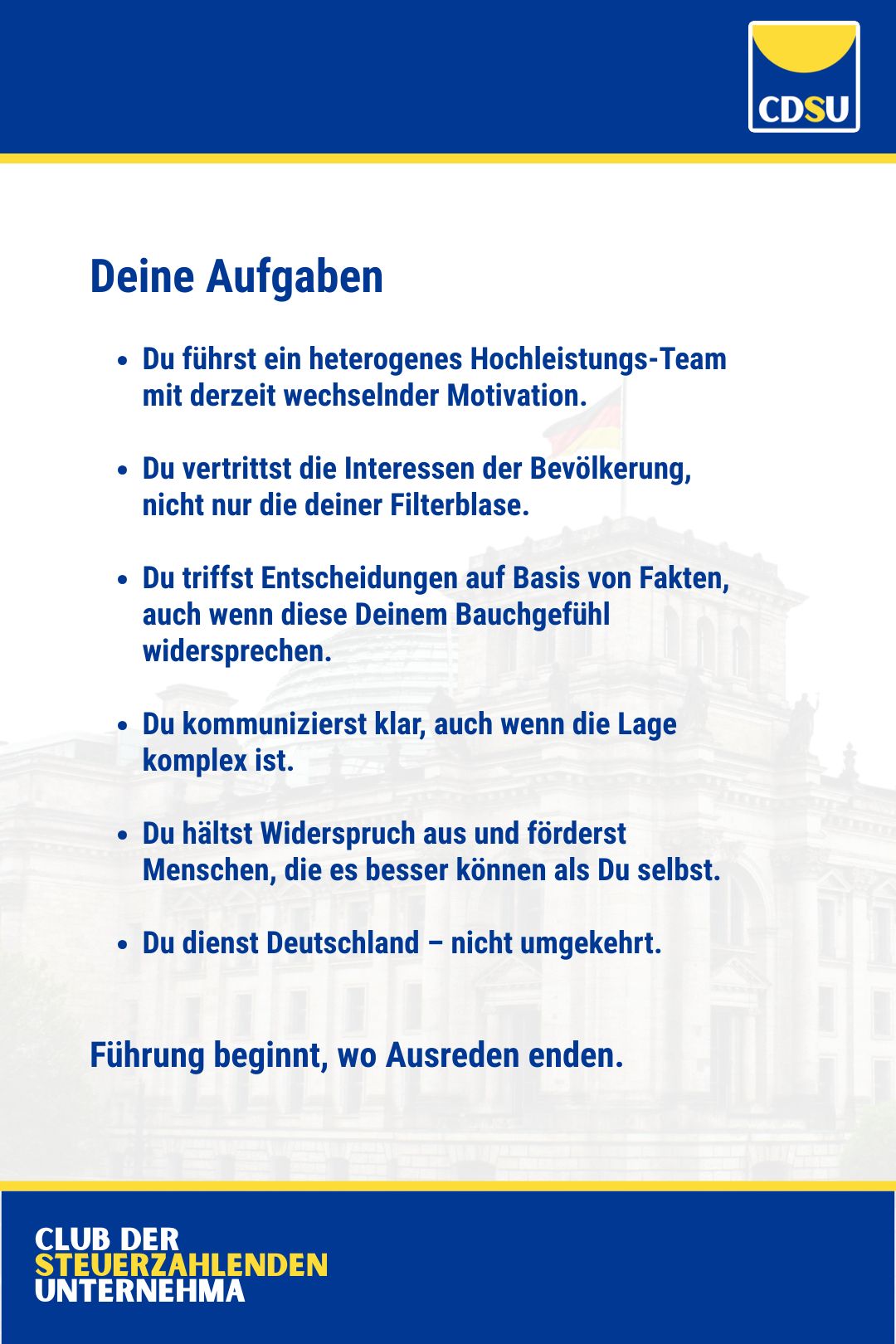 Deine Aufgaben:

Du führst ein heterogenes Hochleistungs-Team mit derzeit wechselnder Motivation.

Du vertrittst die Interessen der Bevölkerung, nicht nur die deiner Filterblase.

Du triffst Entscheidungen auf Basis von Fakten, auch wenn diese Deinem Bauchgefühl widersprechen. 

Du kommunizierst klar, auch wenn die Lage komplex ist.

Du hältst Widerspruch aus und förderst Menschen, die es besser können als Du selbst.

Du dienst Deutschland – nicht umgekehrt.

Führung beginnt, wo Ausreden enden.