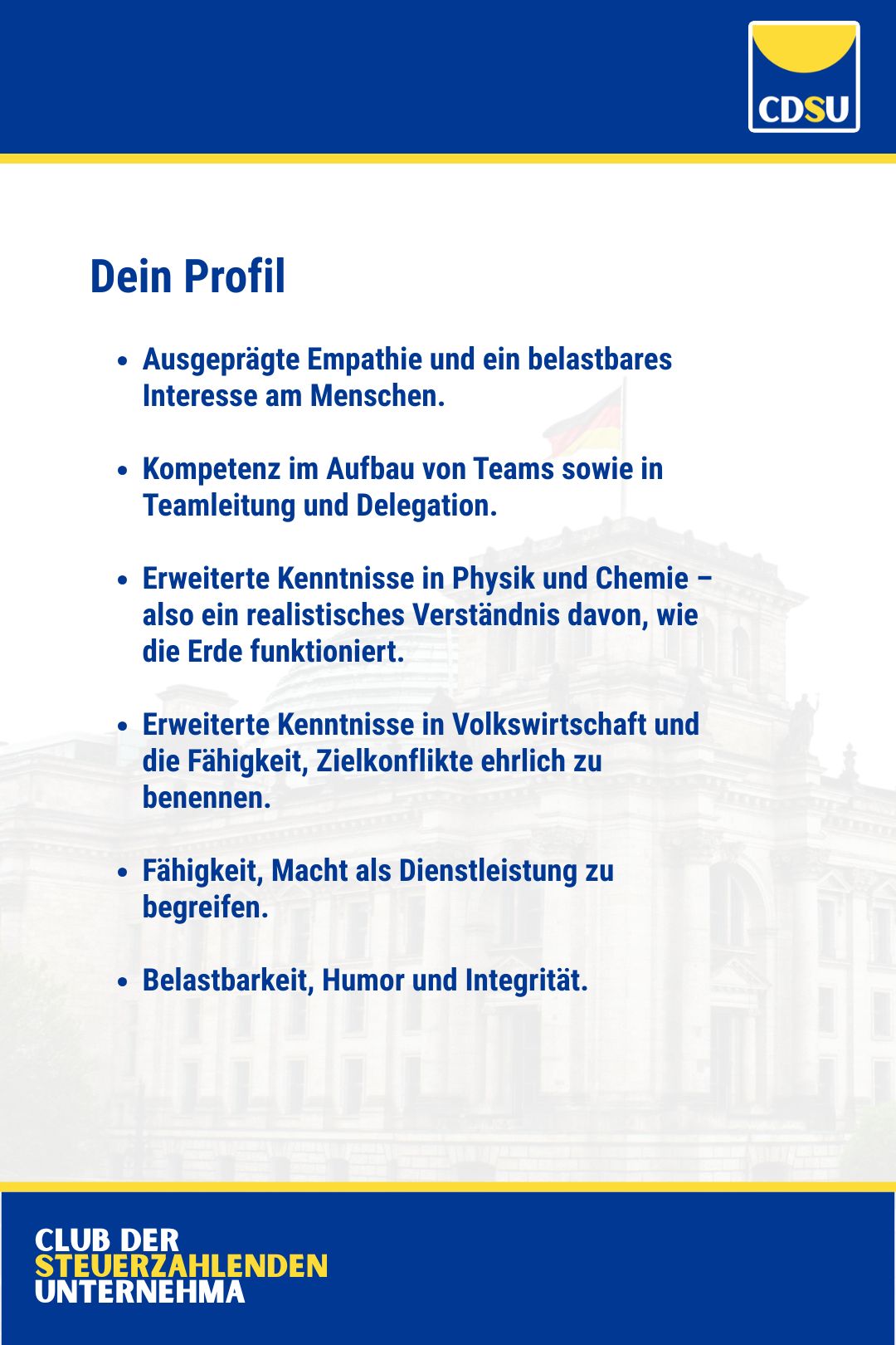Dein Profil

Ausgeprägte Empathie und ein belastbares Interesse am Menschen.

Kompetenz im Aufbau von Teams sowie in Teamleitung und Delegation.

Erweiterte Kenntnisse in Physik und Chemie – also ein realistisches Verständnis davon, wie die Erde funktioniert. 

Erweiterte Kenntnisse in Volkswirtschaft und die Fähigkeit, Zielkonflikte ehrlich zu benennen.

Fähigkeit, Macht als Dienstleistung zu begreifen.

Belastbarkeit, Humor und Integrität.