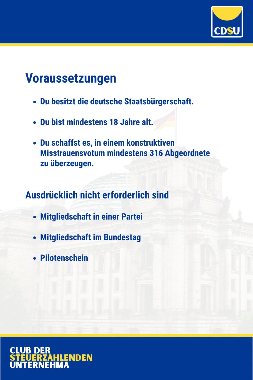 Voraussetzungen

Du besitzt die deutsche Staatsbürgerschaft.

Du bist mindestens 18 Jahre alt.

Du schaffst es, in einem konstruktiven Misstrauensvotum mindestens 316 Abgeordnete zu überzeugen. 


Ausdrücklich nicht erforderlich sind

Mitgliedschaft in einer Partei

Mitgliedschaft im Bundestag

Pilotenschein