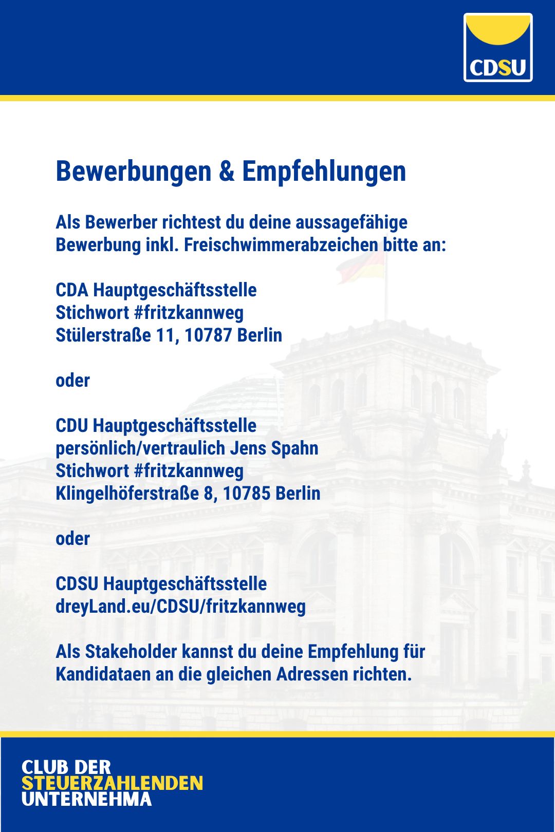 Bewerbungen & Empfehlungen

Als Bewerber richtest du deine aussagefähige Bewerbung inkl. Freischwimmerabzeichen bitte an: 

CDA Hauptgeschäftsstelle
Stichwort #fritzkannweg
Stülerstraße 11, 10787 Berlin

oder

CDU Hauptgeschäftsstelle 
persönlich/vertraulich Jens Spahn
Stichwort #fritzkannweg
Klingelhöferstraße 8, 10785 Berlin

oder

CDSU Hauptgeschäftsstelle
dreyLand.eu/CDSU/fritzkannweg

Als Stakeholder kannst du deine Empfehlung für Kandidataen an die gleichen Adressen richten.