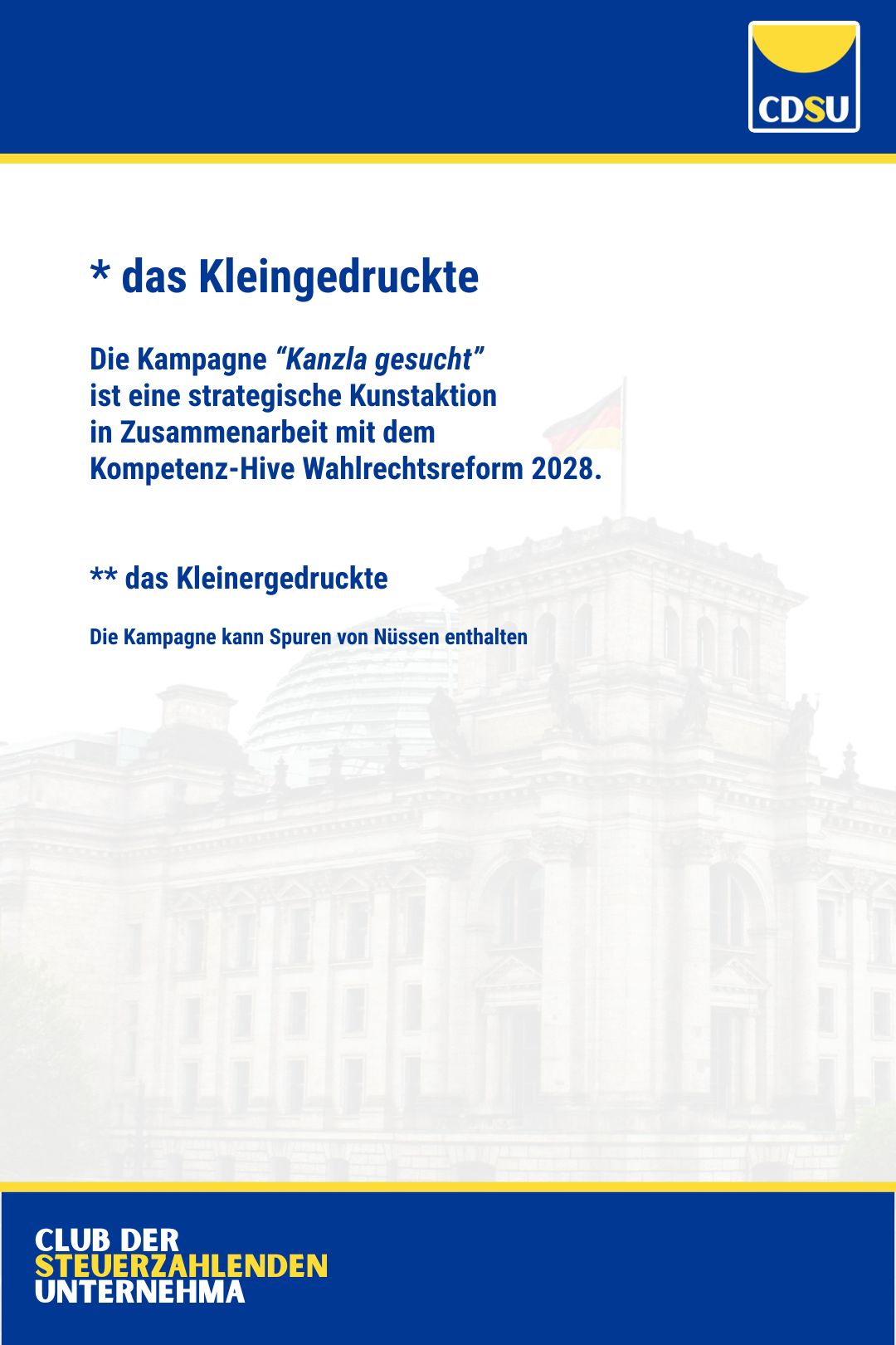 * das Kleingedruckte 

Die Kampagne “Kanzla gesucht” 
ist eine strategische Kunstaktion 
in Zusammenarbeit mit dem 
Kompetenz-Hive Wahlrechtsreform 2028.

** das Kleinergedruckte

Die Kampagne kann Spuren von Nüssen enthalten.