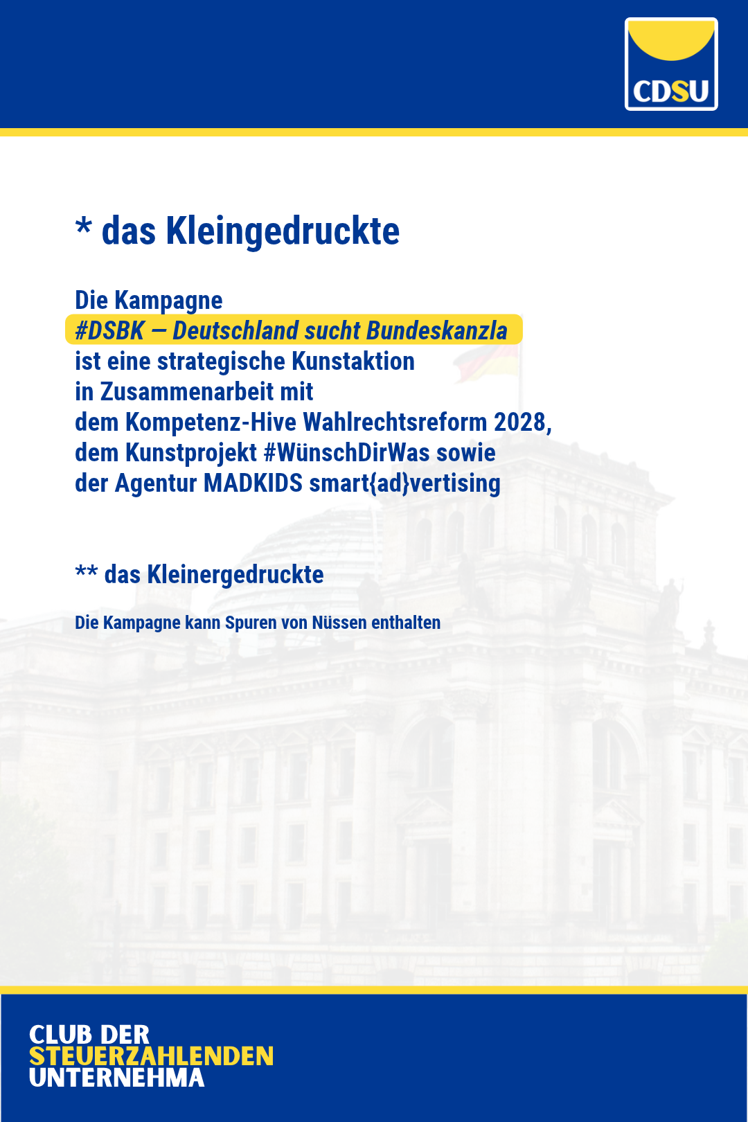 * das Kleingedruckte 

Die Kampagne 
#DSBK — Deutschland sucht Bundeskanzla
ist eine strategische Kunstaktion 
in Zusammenarbeit mit 
dem Kompetenz-Hive Wahlrechtsreform 2028, 
dem Kunstwerk #WünschDirWas sowie
der Agentur MADKIDS smart{ad}vertising

** das Kleinergedruckte

Die Kampagne kann Spuren von Nüssen enthalten.